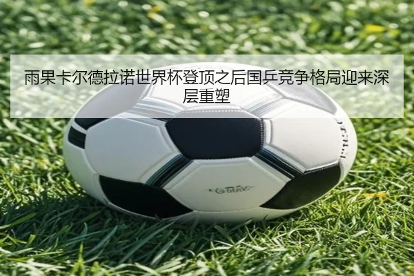 雨果卡尔德拉诺世界杯登顶之后国乒竞争格局迎来深层重塑