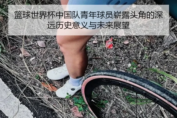 篮球世界杯中国队青年球员崭露头角的深远历史意义与未来展望
